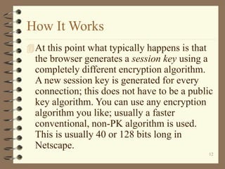 12
How It Works
At this point what typically happens is that
the browser generates a session key using a
completely different encryption algorithm.
A new session key is generated for every
connection; this does not have to be a public
key algorithm. You can use any encryption
algorithm you like; usually a faster
conventional, non-PK algorithm is used.
This is usually 40 or 128 bits long in
Netscape.
 