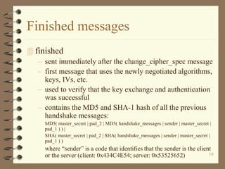 19
Finished messages
 finished
– sent immediately after the change_cipher_spec message
– first message that uses the newly negotiated algorithms,
keys, IVs, etc.
– used to verify that the key exchange and authentication
was successful
– contains the MD5 and SHA-1 hash of all the previous
handshake messages:
MD5( master_secret | pad_2 | MD5( handshake_messages | sender | master_secret |
pad_1 ) ) |
SHA( master_secret | pad_2 | SHA( handshake_messages | sender | master_secret |
pad_1 ) )
where “sender” is a code that identifies that the sender is the client
or the server (client: 0x434C4E54; server: 0x53525652)
 