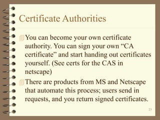 23
Certificate Authorities
You can become your own certificate
authority. You can sign your own “CA
certificate” and start handing out certificates
yourself. (See certs for the CAS in
netscape)
There are products from MS and Netscape
that automate this process; users send in
requests, and you return signed certificates.
 