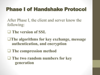 Phase I of Handshake Protocol
After Phase I, the client and server know the
following:
 The version of SSL
The algorithms for key exchange, message
authentication, and encryption
 The compression method
 The two random numbers for key
generation
 