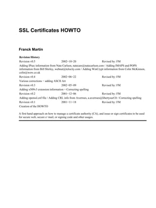 SSL Certificates HOWTO
Franck Martin
Revision History
Revision v0.5 2002−10−20 Revised by: FM
Adding IPsec information from Nate Carlson, natecars@natecarlson.com / Adding IMAPS and POPS
information from Bill Shirley, webnut@telocity.com / Adding WinCrypt information from Colin McKinnon,
colin@wew.co.uk
Revision v0.4 2002−06−22 Revised by: FM
Various corrections − adding ASCII Art
Revision v0.3 2002−05−09 Revised by: FM
Adding x509v3 extension information − Correcting spelling
Revision v0.2 2001−12−06 Revised by: FM
Adding openssl.cnf file / Adding CRL info from Averroes, a.averroes@libertysurf.fr / Correcting spelling
Revision v0.1 2001−11−18 Revised by: FM
Creation of the HOWTO
A first hand approach on how to manage a certificate authority (CA), and issue or sign certificates to be used
for secure web, secure e−mail, or signing code and other usages.
 