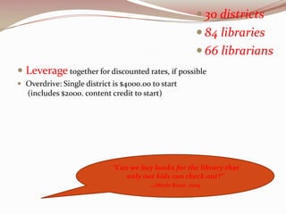  30 districts
                                                      84 libraries
                                                      66 librarians
 Leverage together for discounted rates, if possible
 Overdrive: Single district is $4000.00 to start
   (includes $2000. content credit to start)




                             “Can we buy books for the library that
                                 only our kids can check out?”
                                        …Marie Rossi 2009
 