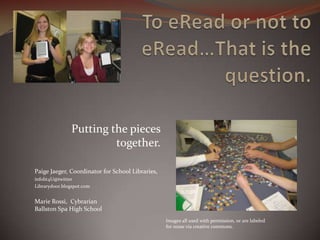 Putting the pieces
                        together.

Paige Jaeger, Coordinator for School Libraries,
infolit4U@twitter
Librarydoor.blogspot.com


Marie Rossi, Cybrarian
Ballston Spa High School
                                                  Images all used with permission, or are labeled
                                                  for reuse via creative commons.
 