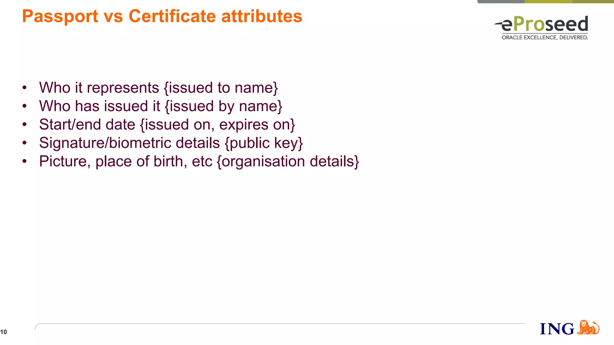 Passport vs Certificate attributes
• Who it represents {issued to name}
• Who has issued it {issued by name}
• Start/end date {issued on, expires on}
• Signature/biometric details {public key}
• Picture, place of birth, etc {organisation details}
10
 