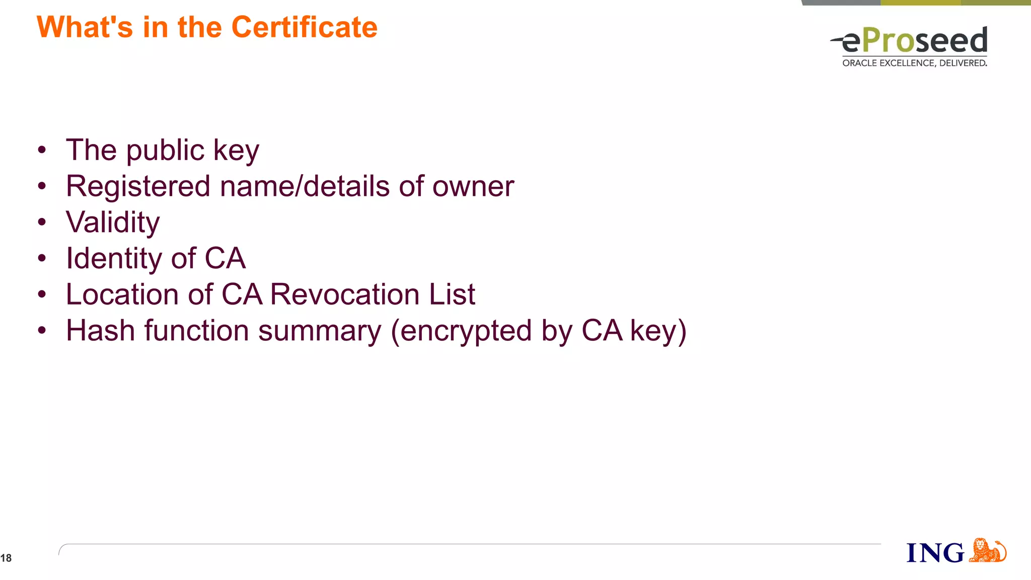 What's in the Certificate
• The public key
• Registered name/details of owner
• Validity
• Identity of CA
• Location of CA Revocation List
• Hash function summary (encrypted by CA key)
18
 
