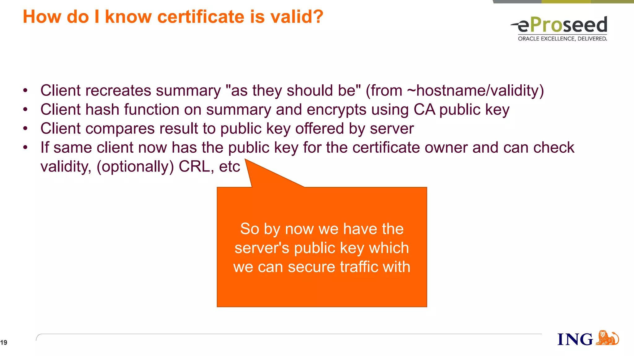 How do I know certificate is valid?
• Client recreates summary "as they should be" (from ~hostname/validity)
• Client hash function on summary and encrypts using CA public key
• Client compares result to public key offered by server
• If same client now has the public key for the certificate owner and can check
validity, (optionally) CRL, etc
So by now we have the
server's public key which
we can secure traffic with
19
 