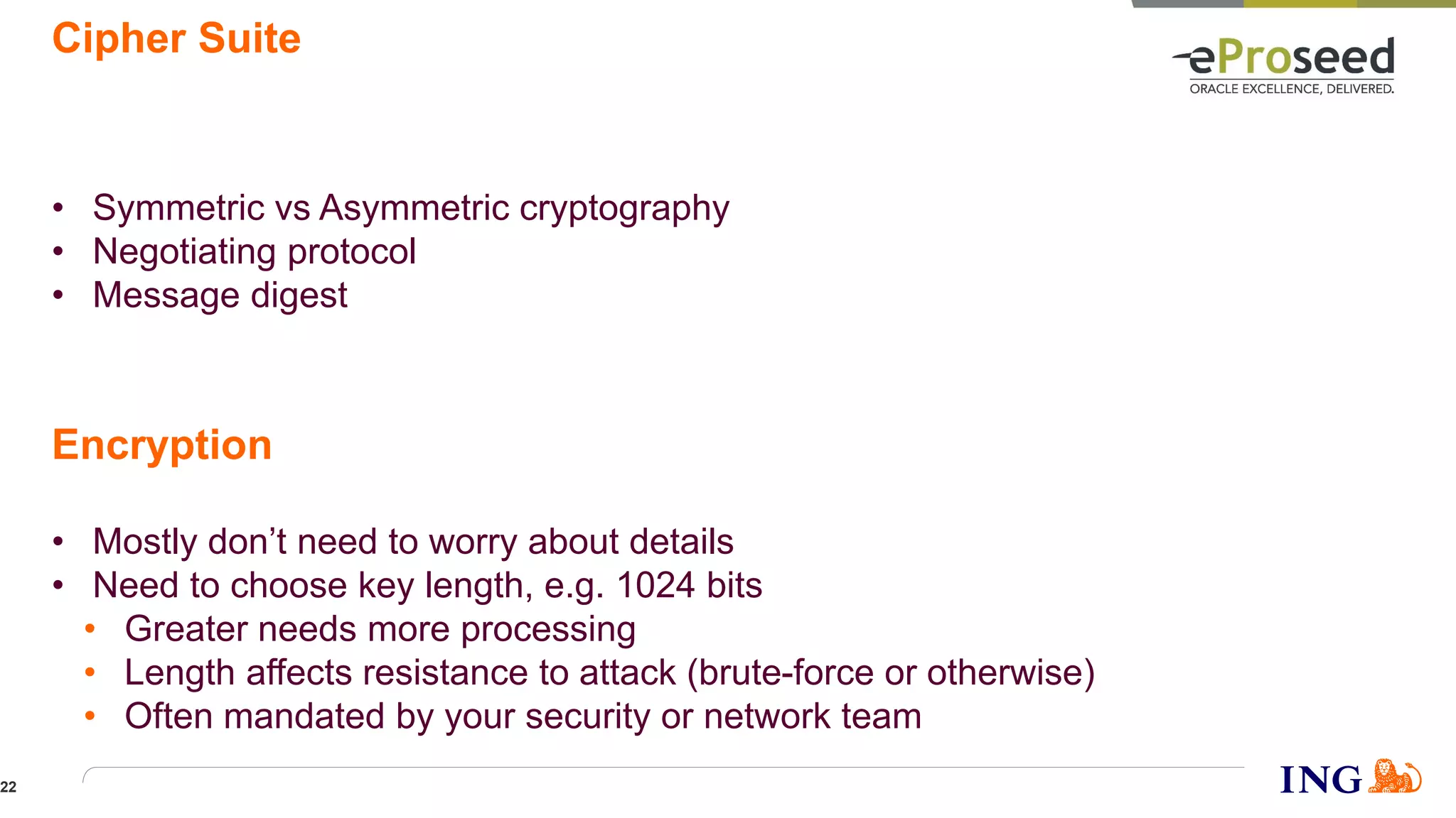 Cipher Suite
• Symmetric vs Asymmetric cryptography
• Negotiating protocol
• Message digest
• Mostly don’t need to worry about details
• Need to choose key length, e.g. 1024 bits
• Greater needs more processing
• Length affects resistance to attack (brute-force or otherwise)
• Often mandated by your security or network team
Encryption
22
 