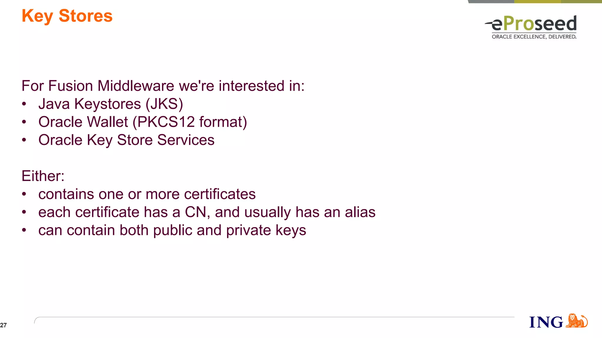 Key Stores
For Fusion Middleware we're interested in:
• Java Keystores (JKS)
• Oracle Wallet (PKCS12 format)
• Oracle Key Store Services
Either:
• contains one or more certificates
• each certificate has a CN, and usually has an alias
• can contain both public and private keys
27
 