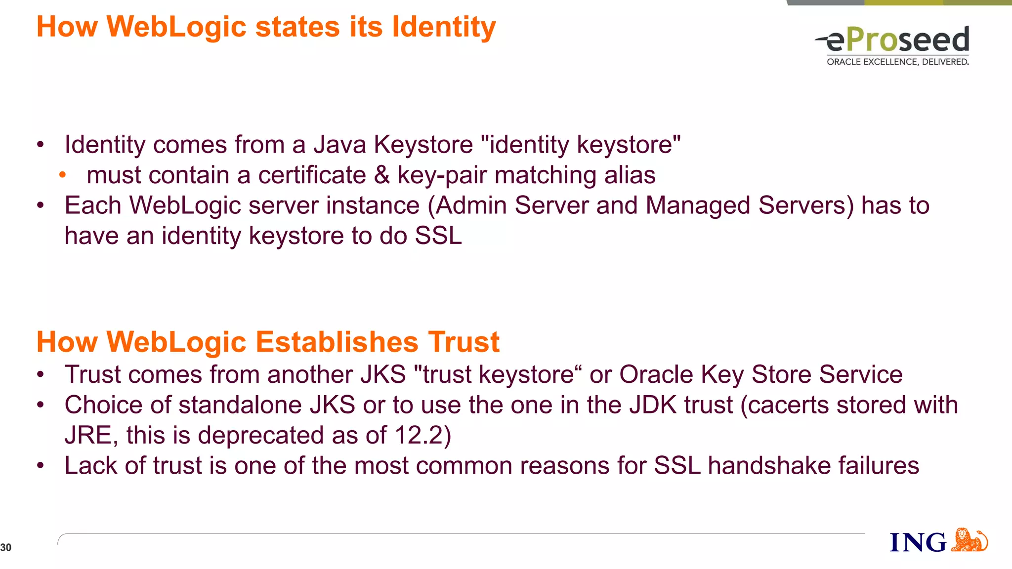 How WebLogic states its Identity
• Identity comes from a Java Keystore "identity keystore"
• must contain a certificate & key-pair matching alias
• Each WebLogic server instance (Admin Server and Managed Servers) has to
have an identity keystore to do SSL
• Trust comes from another JKS "trust keystore“ or Oracle Key Store Service
• Choice of standalone JKS or to use the one in the JDK trust (cacerts stored with
JRE, this is deprecated as of 12.2)
• Lack of trust is one of the most common reasons for SSL handshake failures
How WebLogic Establishes Trust
30
 