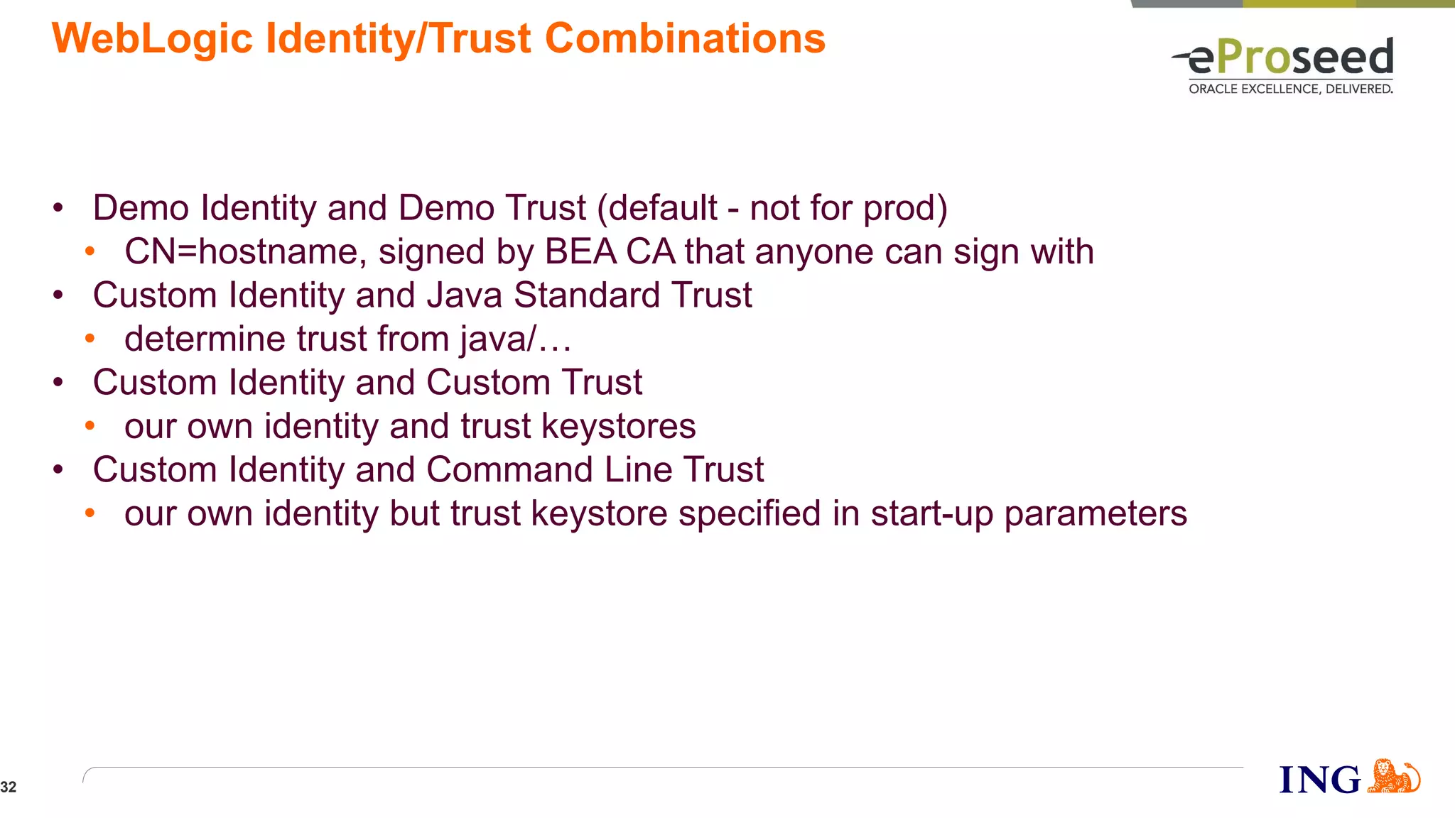 WebLogic Identity/Trust Combinations
• Demo Identity and Demo Trust (default - not for prod)
• CN=hostname, signed by BEA CA that anyone can sign with
• Custom Identity and Java Standard Trust
• determine trust from java/…
• Custom Identity and Custom Trust
• our own identity and trust keystores
• Custom Identity and Command Line Trust
• our own identity but trust keystore specified in start-up parameters
32
 