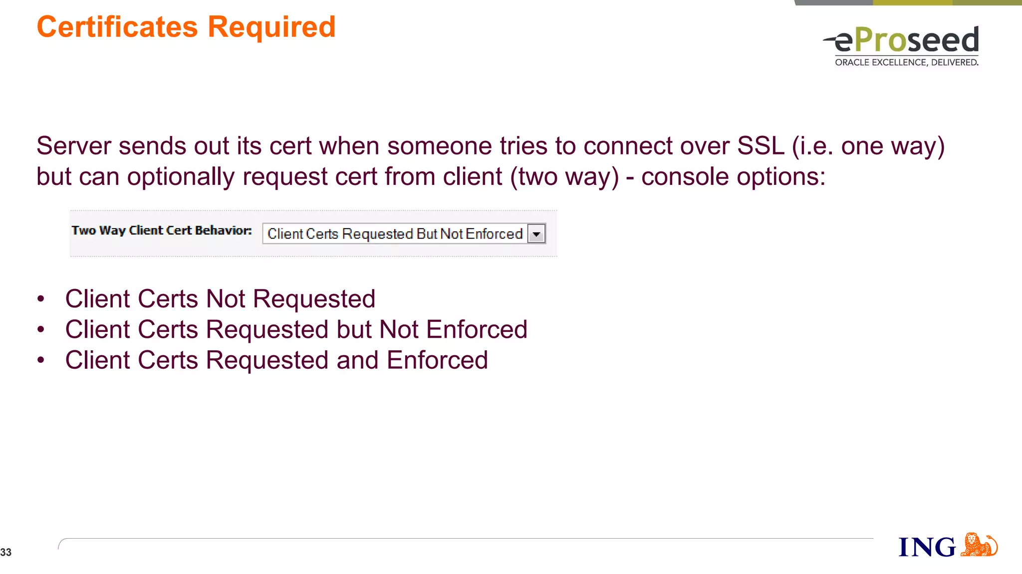 Certificates Required
Server sends out its cert when someone tries to connect over SSL (i.e. one way)
but can optionally request cert from client (two way) - console options:
• Client Certs Not Requested
• Client Certs Requested but Not Enforced
• Client Certs Requested and Enforced
33
 