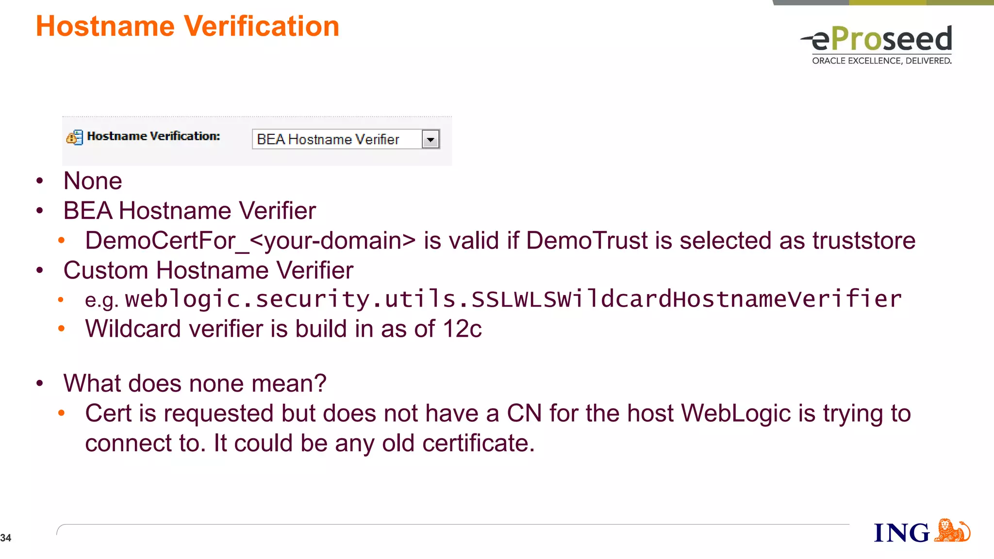 Hostname Verification
• None
• BEA Hostname Verifier
• DemoCertFor_<your-domain> is valid if DemoTrust is selected as truststore
• Custom Hostname Verifier
• e.g. weblogic.security.utils.SSLWLSWildcardHostnameVerifier
• Wildcard verifier is build in as of 12c
• What does none mean?
• Cert is requested but does not have a CN for the host WebLogic is trying to
connect to. It could be any old certificate.
34
 