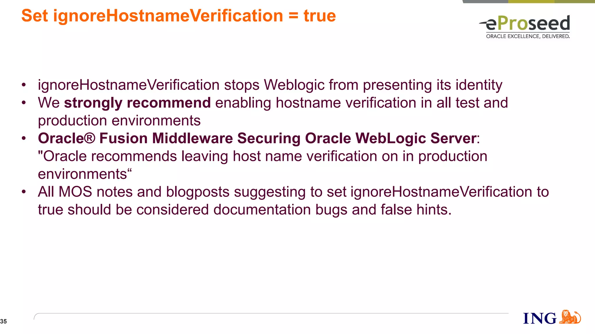 Set ignoreHostnameVerification = true
• ignoreHostnameVerification stops Weblogic from presenting its identity
• We strongly recommend enabling hostname verification in all test and
production environments
• Oracle® Fusion Middleware Securing Oracle WebLogic Server:
"Oracle recommends leaving host name verification on in production
environments“
• All MOS notes and blogposts suggesting to set ignoreHostnameVerification to
true should be considered documentation bugs and false hints.
35
 