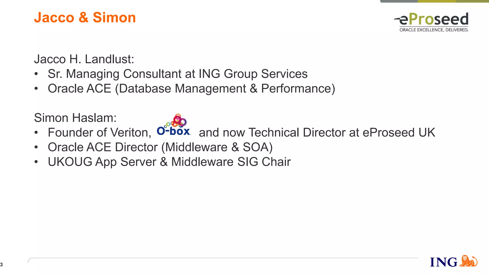 Jacco H. Landlust:
• Sr. Managing Consultant at ING Group Services
• Oracle ACE (Database Management & Performance)
Simon Haslam:
• Founder of Veriton, and now Technical Director at eProseed UK
• Oracle ACE Director (Middleware & SOA)
• UKOUG App Server & Middleware SIG Chair
Jacco & Simon
3
 