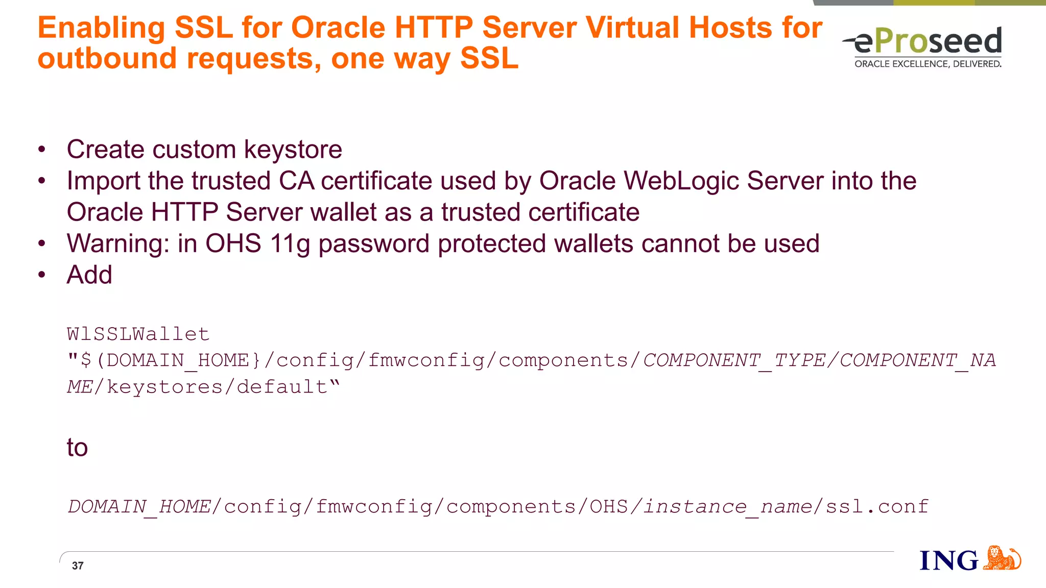 Enabling SSL for Oracle HTTP Server Virtual Hosts for
outbound requests, one way SSL
• Create custom keystore
• Import the trusted CA certificate used by Oracle WebLogic Server into the
Oracle HTTP Server wallet as a trusted certificate
• Warning: in OHS 11g password protected wallets cannot be used
• Add
WlSSLWallet
"$(DOMAIN_HOME}/config/fmwconfig/components/COMPONENT_TYPE/COMPONENT_NA
ME/keystores/default“
to
DOMAIN_HOME/config/fmwconfig/components/OHS/instance_name/ssl.conf
37
 