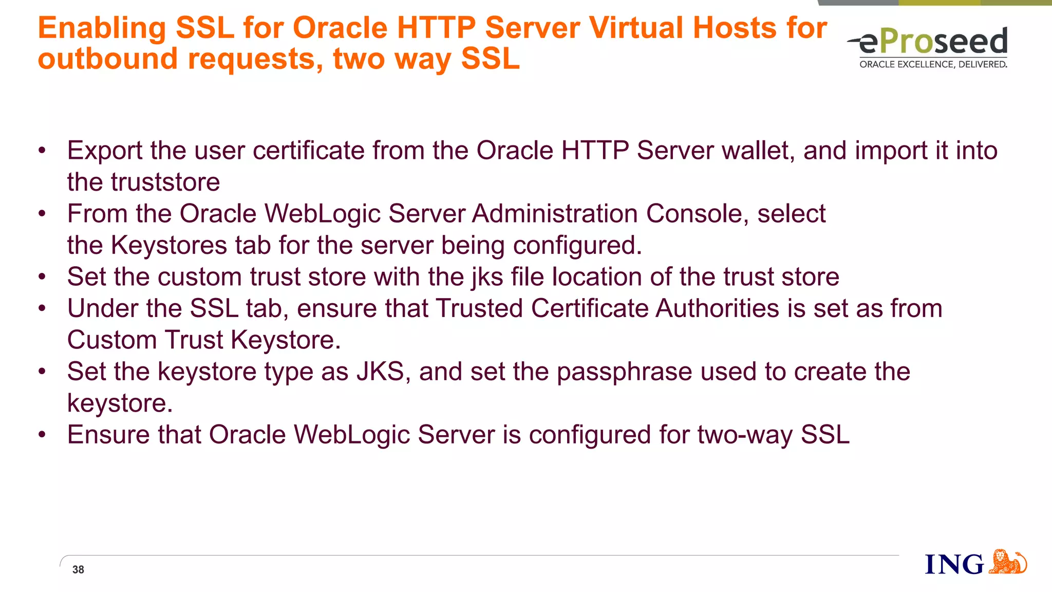 Enabling SSL for Oracle HTTP Server Virtual Hosts for
outbound requests, two way SSL
• Export the user certificate from the Oracle HTTP Server wallet, and import it into
the truststore
• From the Oracle WebLogic Server Administration Console, select
the Keystores tab for the server being configured.
• Set the custom trust store with the jks file location of the trust store
• Under the SSL tab, ensure that Trusted Certificate Authorities is set as from
Custom Trust Keystore.
• Set the keystore type as JKS, and set the passphrase used to create the
keystore.
• Ensure that Oracle WebLogic Server is configured for two-way SSL
38
 