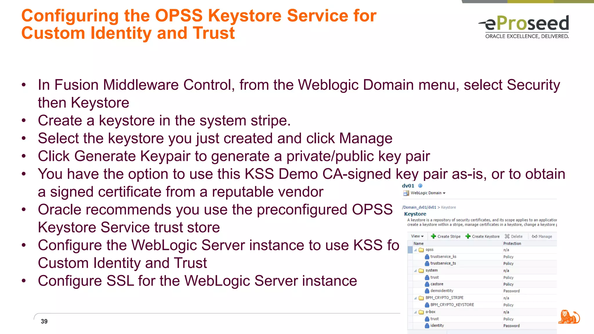 Configuring the OPSS Keystore Service for
Custom Identity and Trust
• In Fusion Middleware Control, from the Weblogic Domain menu, select Security
then Keystore
• Create a keystore in the system stripe.
• Select the keystore you just created and click Manage
• Click Generate Keypair to generate a private/public key pair
• You have the option to use this KSS Demo CA-signed key pair as-is, or to obtain
a signed certificate from a reputable vendor
• Oracle recommends you use the preconfigured OPSS
Keystore Service trust store
• Configure the WebLogic Server instance to use KSS for
Custom Identity and Trust
• Configure SSL for the WebLogic Server instance
39
 