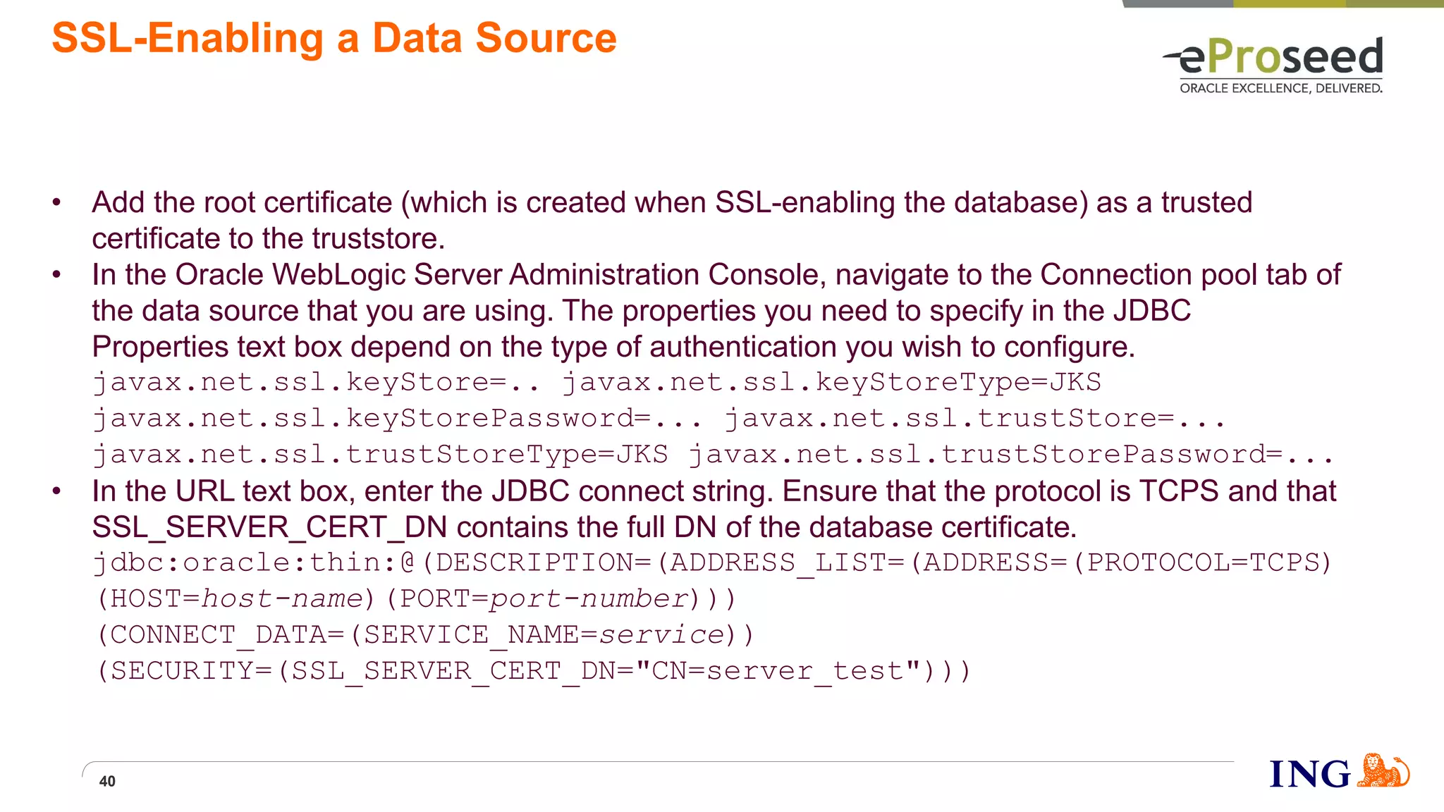 SSL-Enabling a Data Source
• Add the root certificate (which is created when SSL-enabling the database) as a trusted
certificate to the truststore.
• In the Oracle WebLogic Server Administration Console, navigate to the Connection pool tab of
the data source that you are using. The properties you need to specify in the JDBC
Properties text box depend on the type of authentication you wish to configure.
javax.net.ssl.keyStore=.. javax.net.ssl.keyStoreType=JKS
javax.net.ssl.keyStorePassword=... javax.net.ssl.trustStore=...
javax.net.ssl.trustStoreType=JKS javax.net.ssl.trustStorePassword=...
• In the URL text box, enter the JDBC connect string. Ensure that the protocol is TCPS and that
SSL_SERVER_CERT_DN contains the full DN of the database certificate.
jdbc:oracle:thin:@(DESCRIPTION=(ADDRESS_LIST=(ADDRESS=(PROTOCOL=TCPS)
(HOST=host-name)(PORT=port-number)))
(CONNECT_DATA=(SERVICE_NAME=service))
(SECURITY=(SSL_SERVER_CERT_DN="CN=server_test")))
40
 