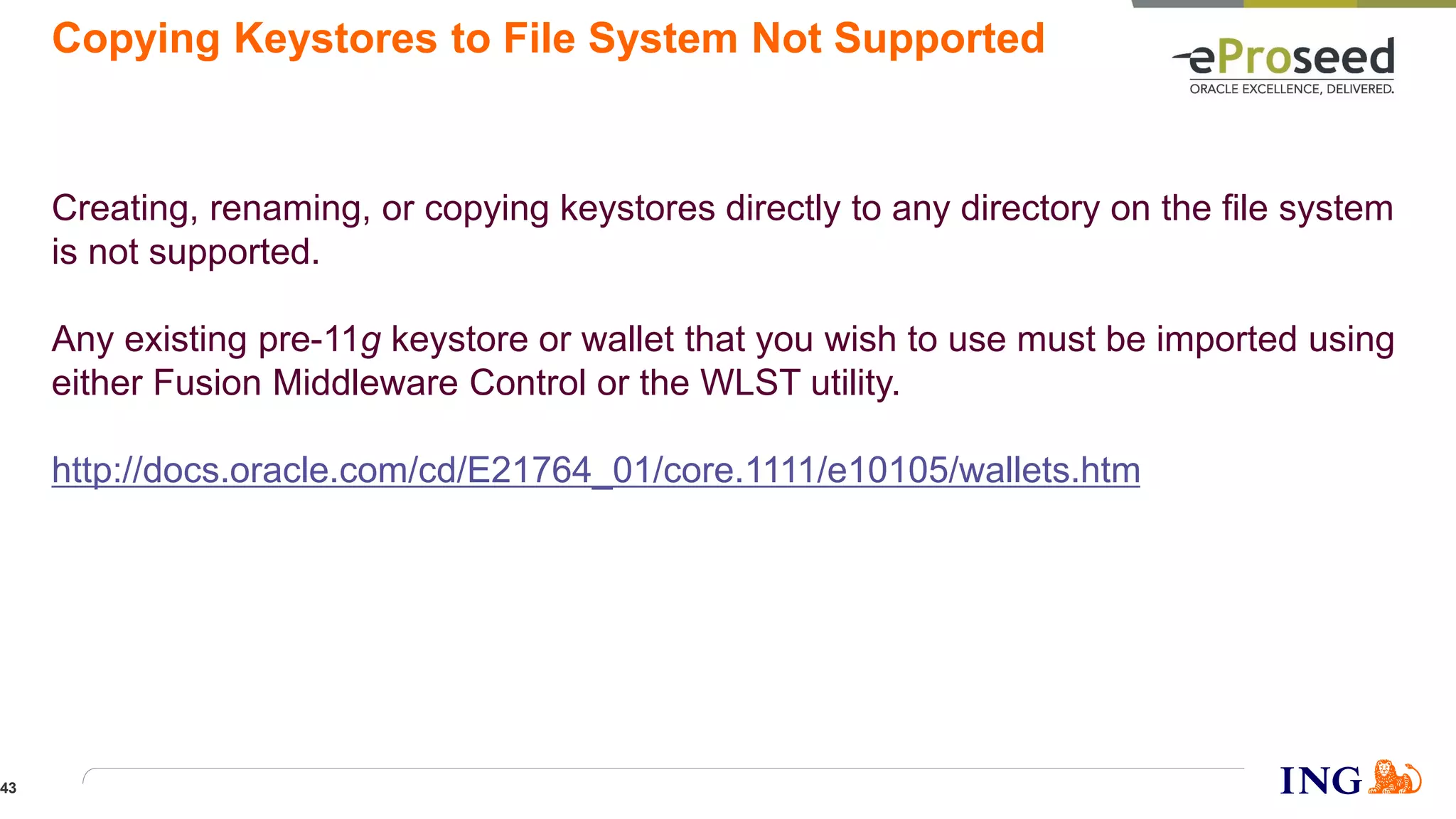 Copying Keystores to File System Not Supported
Creating, renaming, or copying keystores directly to any directory on the file system
is not supported.
Any existing pre-11g keystore or wallet that you wish to use must be imported using
either Fusion Middleware Control or the WLST utility.
http://docs.oracle.com/cd/E21764_01/core.1111/e10105/wallets.htm
43
 