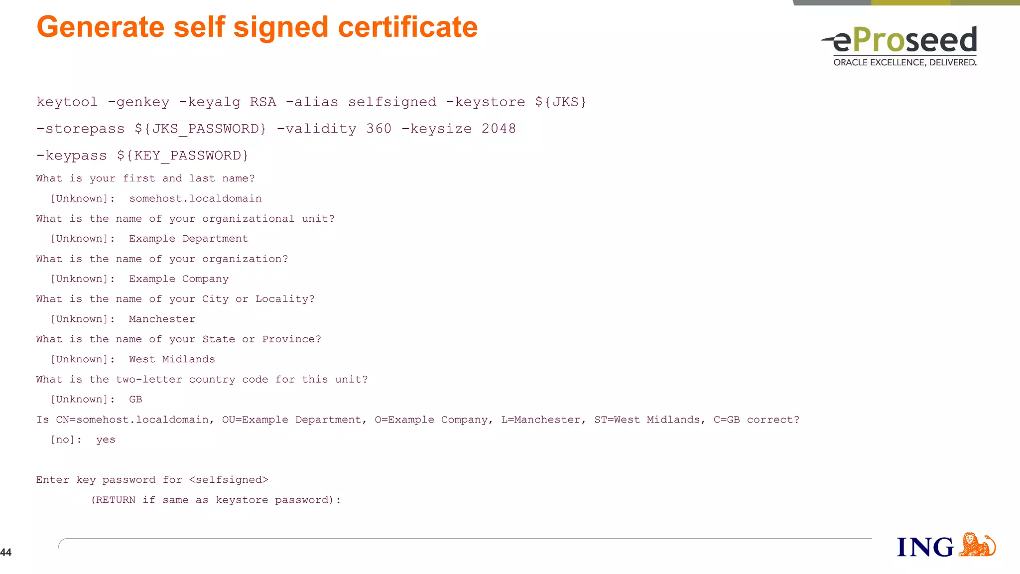 Generate self signed certificate
keytool -genkey -keyalg RSA -alias selfsigned -keystore ${JKS}
-storepass ${JKS_PASSWORD} -validity 360 -keysize 2048
-keypass ${KEY_PASSWORD}
What is your first and last name?
[Unknown]: somehost.localdomain
What is the name of your organizational unit?
[Unknown]: Example Department
What is the name of your organization?
[Unknown]: Example Company
What is the name of your City or Locality?
[Unknown]: Manchester
What is the name of your State or Province?
[Unknown]: West Midlands
What is the two-letter country code for this unit?
[Unknown]: GB
Is CN=somehost.localdomain, OU=Example Department, O=Example Company, L=Manchester, ST=West Midlands, C=GB correct?
[no]: yes
Enter key password for <selfsigned>
(RETURN if same as keystore password):
44
 