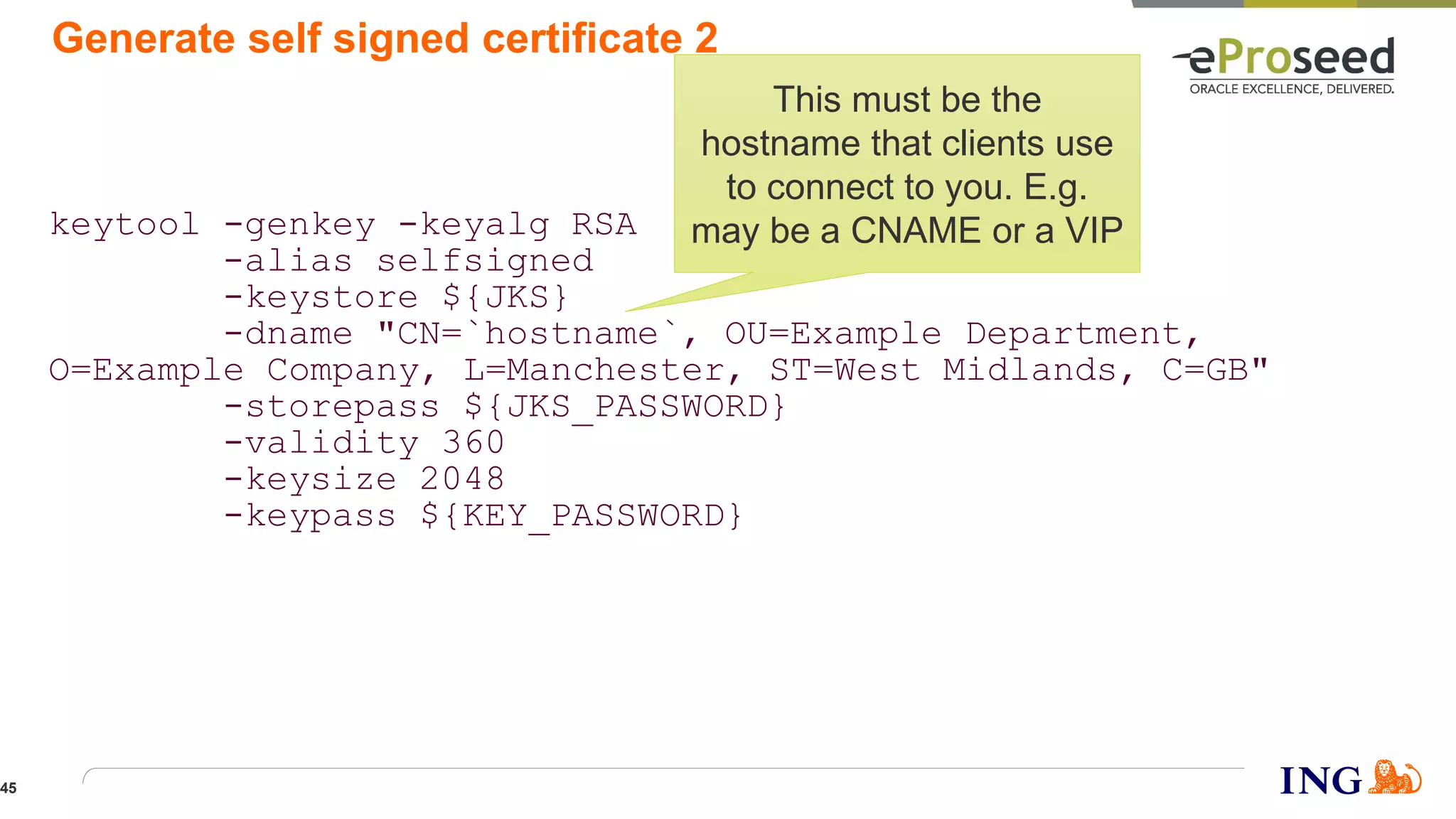 Generate self signed certificate 2
keytool -genkey -keyalg RSA
-alias selfsigned
-keystore ${JKS}
-dname "CN=`hostname`, OU=Example Department,
O=Example Company, L=Manchester, ST=West Midlands, C=GB"
-storepass ${JKS_PASSWORD}
-validity 360
-keysize 2048
-keypass ${KEY_PASSWORD}
This must be the
hostname that clients use
to connect to you. E.g.
may be a CNAME or a VIP
45
 