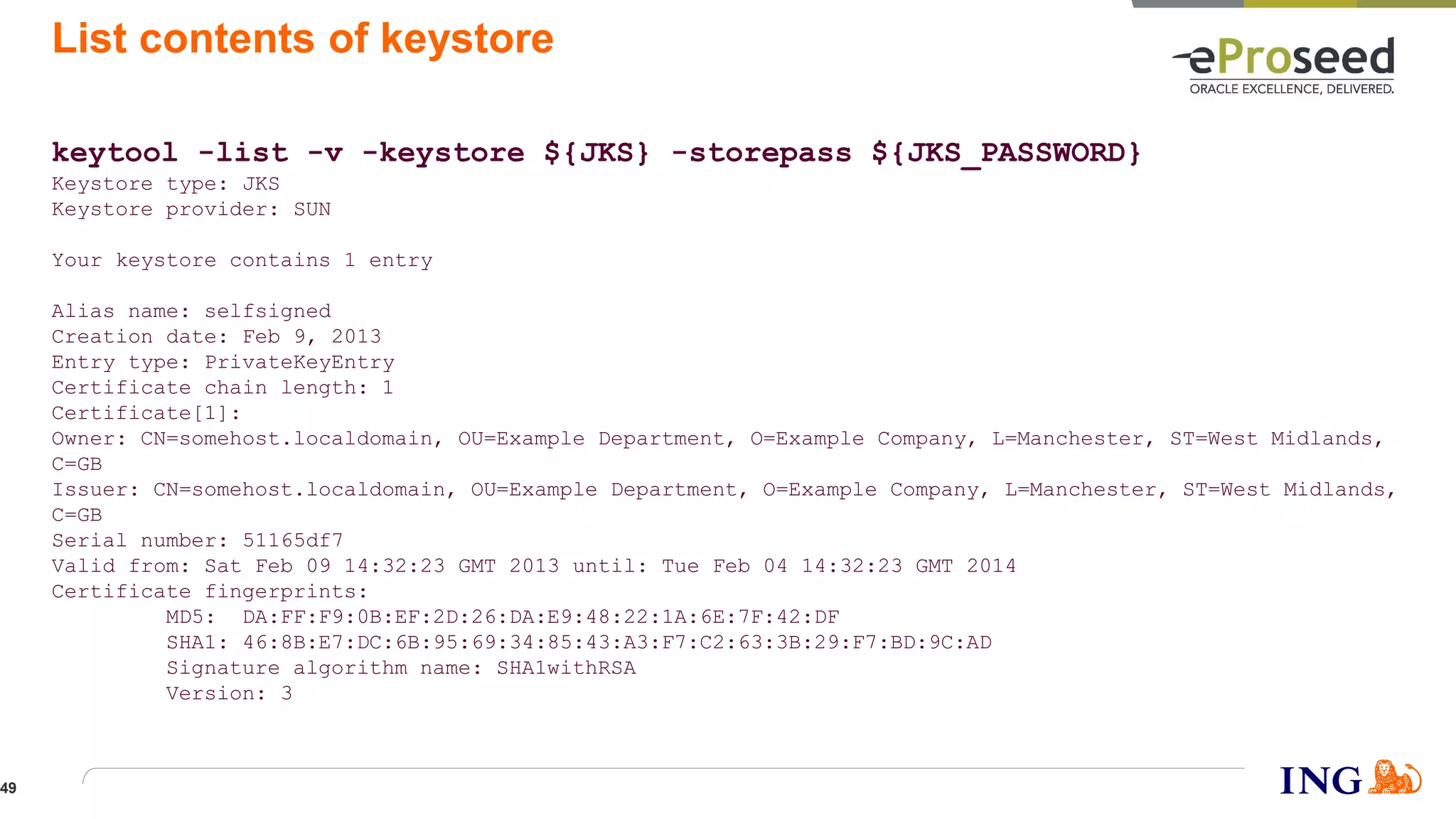 List contents of keystore
keytool -list -v -keystore ${JKS} -storepass ${JKS_PASSWORD}
Keystore type: JKS
Keystore provider: SUN
Your keystore contains 1 entry
Alias name: selfsigned
Creation date: Feb 9, 2013
Entry type: PrivateKeyEntry
Certificate chain length: 1
Certificate[1]:
Owner: CN=somehost.localdomain, OU=Example Department, O=Example Company, L=Manchester, ST=West Midlands,
C=GB
Issuer: CN=somehost.localdomain, OU=Example Department, O=Example Company, L=Manchester, ST=West Midlands,
C=GB
Serial number: 51165df7
Valid from: Sat Feb 09 14:32:23 GMT 2013 until: Tue Feb 04 14:32:23 GMT 2014
Certificate fingerprints:
MD5: DA:FF:F9:0B:EF:2D:26:DA:E9:48:22:1A:6E:7F:42:DF
SHA1: 46:8B:E7:DC:6B:95:69:34:85:43:A3:F7:C2:63:3B:29:F7:BD:9C:AD
Signature algorithm name: SHA1withRSA
Version: 3
49
 