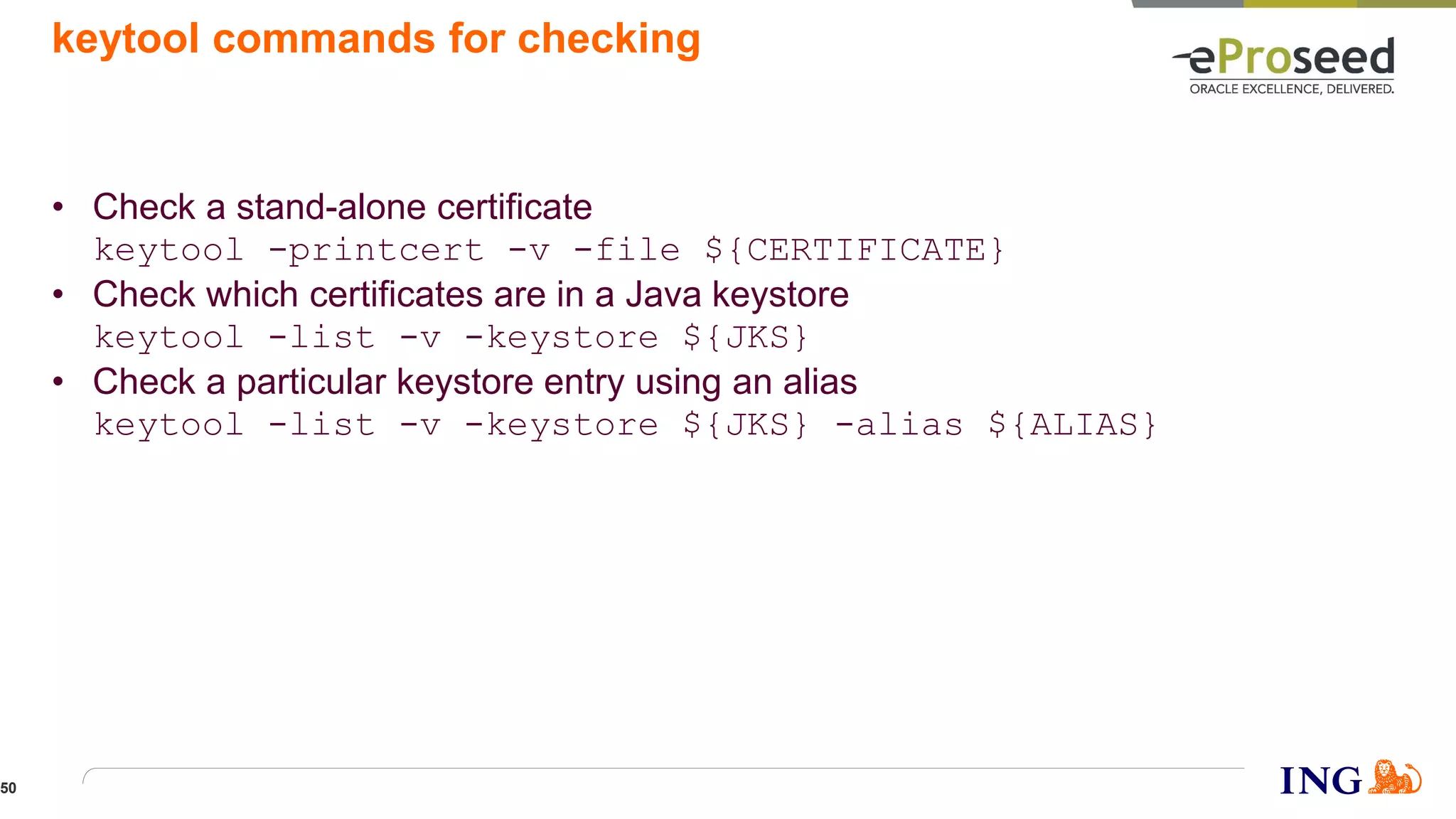 keytool commands for checking
• Check a stand-alone certificate
keytool -printcert -v -file ${CERTIFICATE}
• Check which certificates are in a Java keystore
keytool -list -v -keystore ${JKS}
• Check a particular keystore entry using an alias
keytool -list -v -keystore ${JKS} -alias ${ALIAS}
50
 