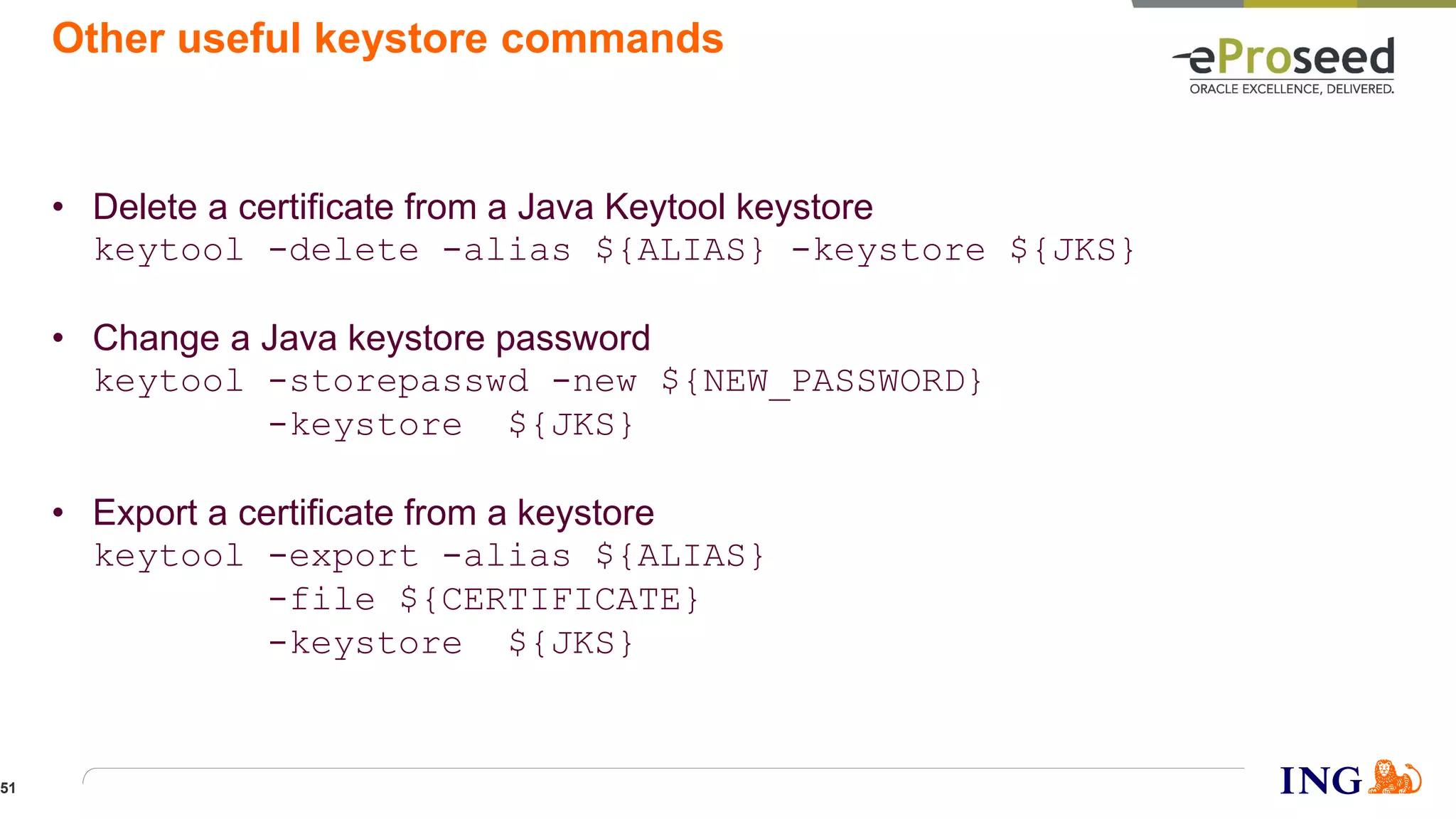 Other useful keystore commands
• Delete a certificate from a Java Keytool keystore
keytool -delete -alias ${ALIAS} -keystore ${JKS}
• Change a Java keystore password
keytool -storepasswd -new ${NEW_PASSWORD}
-keystore ${JKS}
• Export a certificate from a keystore
keytool -export -alias ${ALIAS}
-file ${CERTIFICATE}
-keystore ${JKS}
51
 