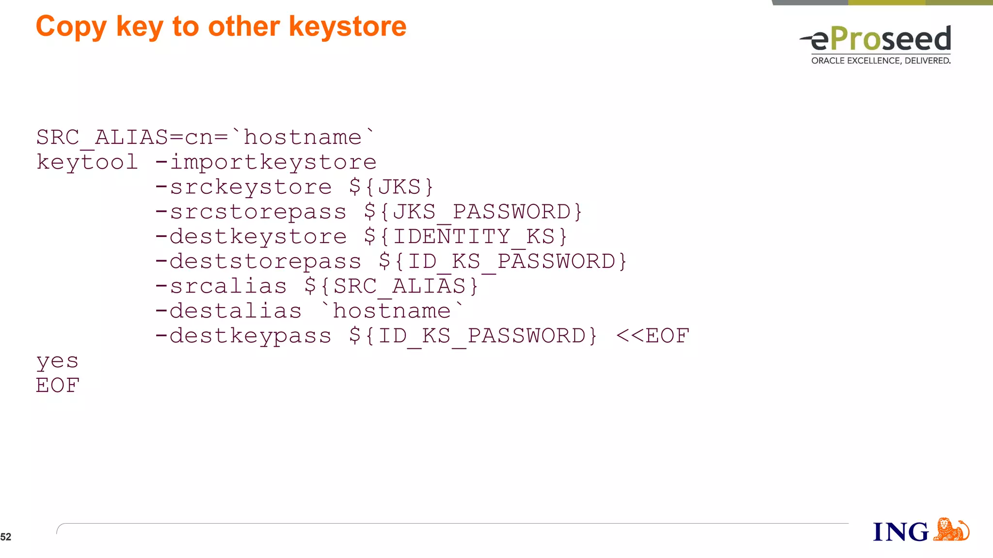 Copy key to other keystore
SRC_ALIAS=cn=`hostname`
keytool -importkeystore
-srckeystore ${JKS}
-srcstorepass ${JKS_PASSWORD}
-destkeystore ${IDENTITY_KS}
-deststorepass ${ID_KS_PASSWORD}
-srcalias ${SRC_ALIAS}
-destalias `hostname`
-destkeypass ${ID_KS_PASSWORD} <<EOF
yes
EOF
52
 