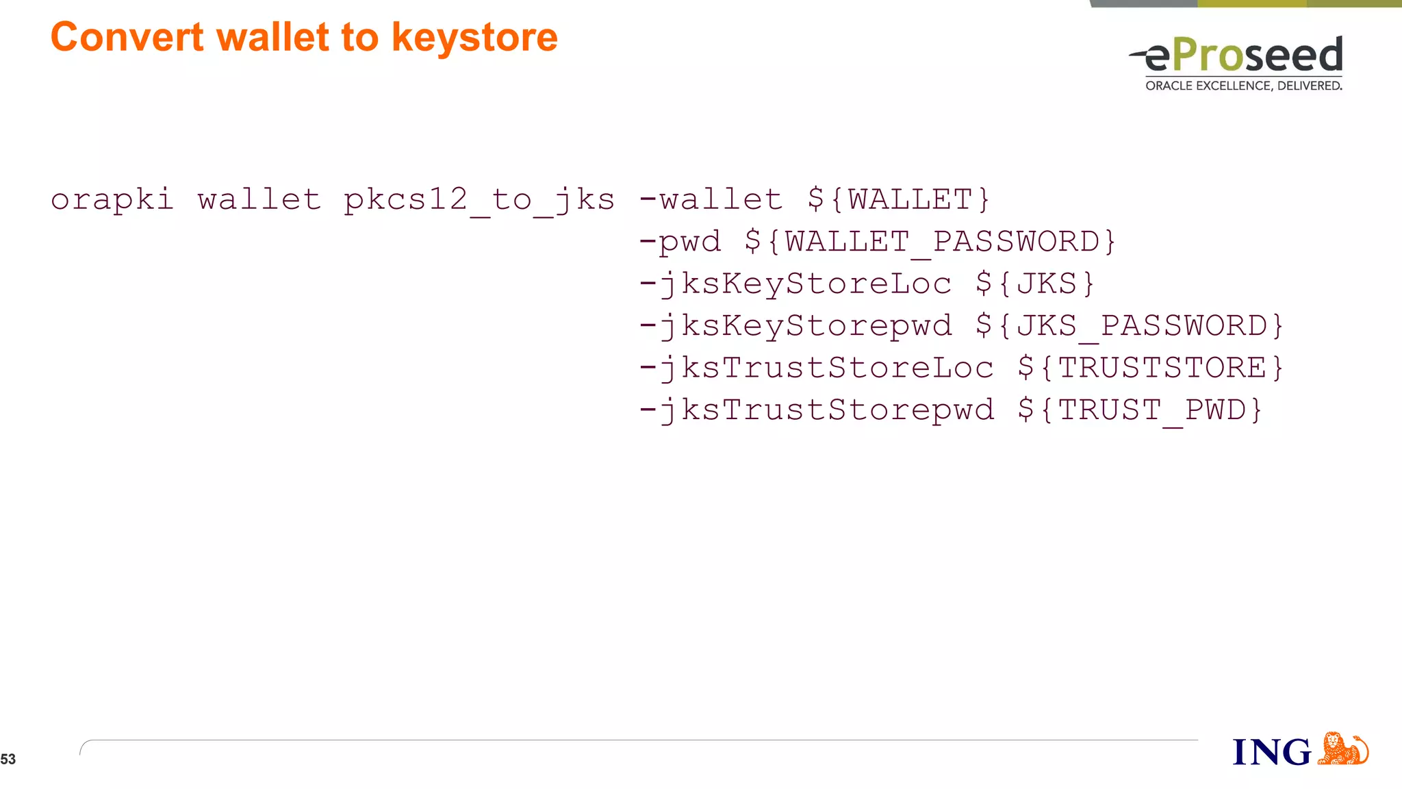 Convert wallet to keystore
orapki wallet pkcs12_to_jks -wallet ${WALLET}
-pwd ${WALLET_PASSWORD}
-jksKeyStoreLoc ${JKS}
-jksKeyStorepwd ${JKS_PASSWORD}
-jksTrustStoreLoc ${TRUSTSTORE}
-jksTrustStorepwd ${TRUST_PWD}
53
 