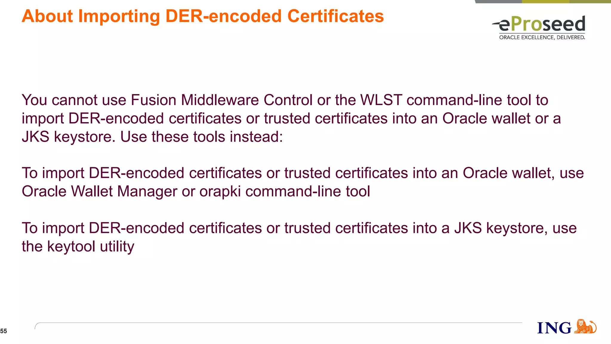 About Importing DER-encoded Certificates
You cannot use Fusion Middleware Control or the WLST command-line tool to
import DER-encoded certificates or trusted certificates into an Oracle wallet or a
JKS keystore. Use these tools instead:
To import DER-encoded certificates or trusted certificates into an Oracle wallet, use
Oracle Wallet Manager or orapki command-line tool
To import DER-encoded certificates or trusted certificates into a JKS keystore, use
the keytool utility
55
 