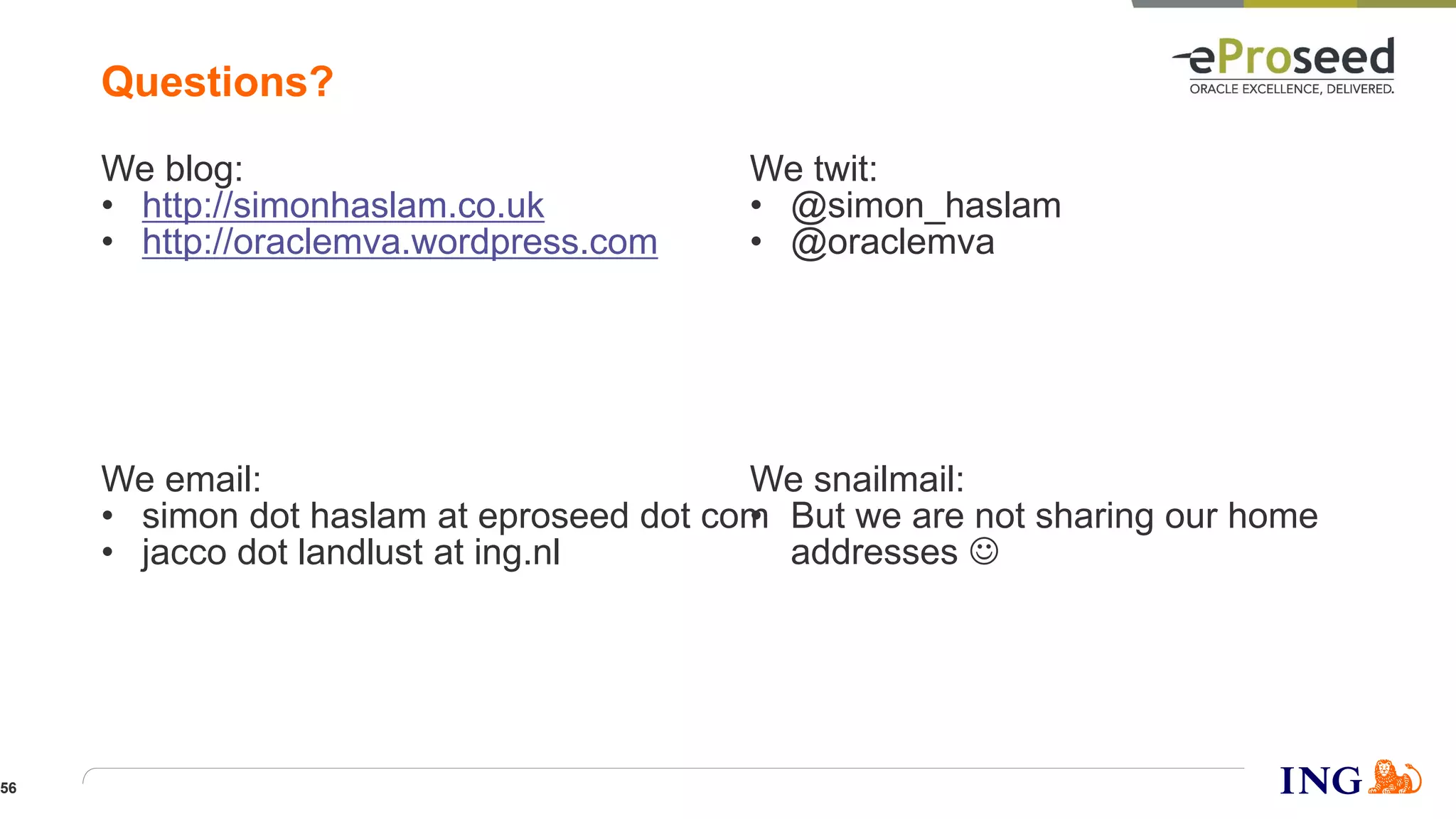 We twit:
• @simon_haslam
• @oraclemva
We blog:
• http://simonhaslam.co.uk
• http://oraclemva.wordpress.com
We snailmail:
• But we are not sharing our home
addresses 
We email:
• simon dot haslam at eproseed dot com
• jacco dot landlust at ing.nl
Questions?
56
 