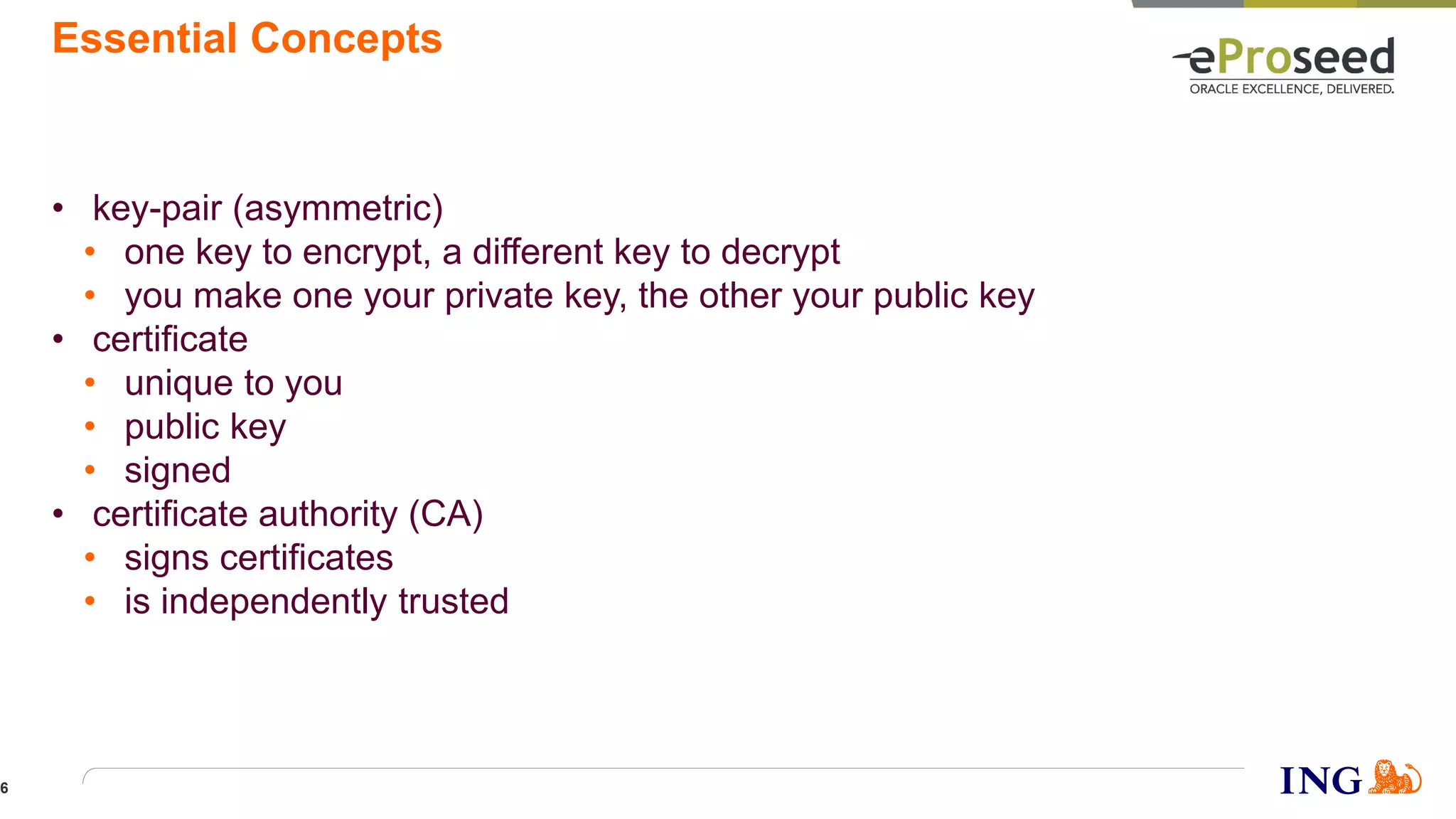 Essential Concepts
• key-pair (asymmetric)
• one key to encrypt, a different key to decrypt
• you make one your private key, the other your public key
• certificate
• unique to you
• public key
• signed
• certificate authority (CA)
• signs certificates
• is independently trusted
6
 
