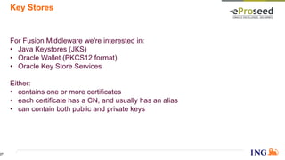 Key Stores
For Fusion Middleware we're interested in:
• Java Keystores (JKS)
• Oracle Wallet (PKCS12 format)
• Oracle Key Store Services
Either:
• contains one or more certificates
• each certificate has a CN, and usually has an alias
• can contain both public and private keys
27
 
