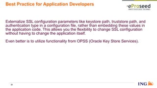 Best Practice for Application Developers
Externalize SSL configuration parameters like keystore path, truststore path, and
authentication type in a configuration file, rather than embedding these values in
the application code. This allows you the flexibility to change SSL configuration
without having to change the application itself.
Even better is to utilize functionality from OPSS (Oracle Key Store Services).
29
 