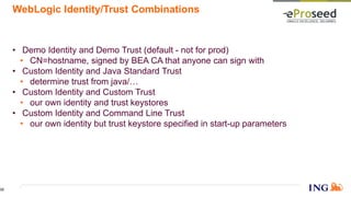WebLogic Identity/Trust Combinations
• Demo Identity and Demo Trust (default - not for prod)
• CN=hostname, signed by BEA CA that anyone can sign with
• Custom Identity and Java Standard Trust
• determine trust from java/…
• Custom Identity and Custom Trust
• our own identity and trust keystores
• Custom Identity and Command Line Trust
• our own identity but trust keystore specified in start-up parameters
32
 