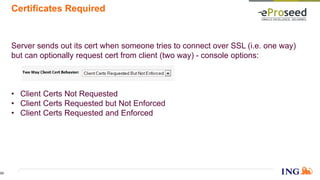 Certificates Required
Server sends out its cert when someone tries to connect over SSL (i.e. one way)
but can optionally request cert from client (two way) - console options:
• Client Certs Not Requested
• Client Certs Requested but Not Enforced
• Client Certs Requested and Enforced
33
 