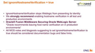 Set ignoreHostnameVerification = true
• ignoreHostnameVerification stops Weblogic from presenting its identity
• We strongly recommend enabling hostname verification in all test and
production environments
• Oracle® Fusion Middleware Securing Oracle WebLogic Server:
"Oracle recommends leaving host name verification on in production
environments“
• All MOS notes and blogposts suggesting to set ignoreHostnameVerification to
true should be considered documentation bugs and false hints.
35
 