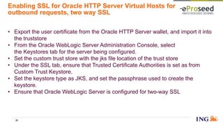 Enabling SSL for Oracle HTTP Server Virtual Hosts for
outbound requests, two way SSL
• Export the user certificate from the Oracle HTTP Server wallet, and import it into
the truststore
• From the Oracle WebLogic Server Administration Console, select
the Keystores tab for the server being configured.
• Set the custom trust store with the jks file location of the trust store
• Under the SSL tab, ensure that Trusted Certificate Authorities is set as from
Custom Trust Keystore.
• Set the keystore type as JKS, and set the passphrase used to create the
keystore.
• Ensure that Oracle WebLogic Server is configured for two-way SSL
38
 