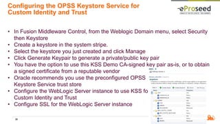 Configuring the OPSS Keystore Service for
Custom Identity and Trust
• In Fusion Middleware Control, from the Weblogic Domain menu, select Security
then Keystore
• Create a keystore in the system stripe.
• Select the keystore you just created and click Manage
• Click Generate Keypair to generate a private/public key pair
• You have the option to use this KSS Demo CA-signed key pair as-is, or to obtain
a signed certificate from a reputable vendor
• Oracle recommends you use the preconfigured OPSS
Keystore Service trust store
• Configure the WebLogic Server instance to use KSS for
Custom Identity and Trust
• Configure SSL for the WebLogic Server instance
39
 