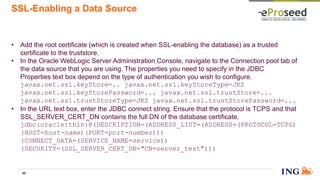 SSL-Enabling a Data Source
• Add the root certificate (which is created when SSL-enabling the database) as a trusted
certificate to the truststore.
• In the Oracle WebLogic Server Administration Console, navigate to the Connection pool tab of
the data source that you are using. The properties you need to specify in the JDBC
Properties text box depend on the type of authentication you wish to configure.
javax.net.ssl.keyStore=.. javax.net.ssl.keyStoreType=JKS
javax.net.ssl.keyStorePassword=... javax.net.ssl.trustStore=...
javax.net.ssl.trustStoreType=JKS javax.net.ssl.trustStorePassword=...
• In the URL text box, enter the JDBC connect string. Ensure that the protocol is TCPS and that
SSL_SERVER_CERT_DN contains the full DN of the database certificate.
jdbc:oracle:thin:@(DESCRIPTION=(ADDRESS_LIST=(ADDRESS=(PROTOCOL=TCPS)
(HOST=host-name)(PORT=port-number)))
(CONNECT_DATA=(SERVICE_NAME=service))
(SECURITY=(SSL_SERVER_CERT_DN="CN=server_test")))
40
 