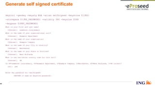 Generate self signed certificate
keytool -genkey -keyalg RSA -alias selfsigned -keystore ${JKS}
-storepass ${JKS_PASSWORD} -validity 360 -keysize 2048
-keypass ${KEY_PASSWORD}
What is your first and last name?
[Unknown]: somehost.localdomain
What is the name of your organizational unit?
[Unknown]: Example Department
What is the name of your organization?
[Unknown]: Example Company
What is the name of your City or Locality?
[Unknown]: Manchester
What is the name of your State or Province?
[Unknown]: West Midlands
What is the two-letter country code for this unit?
[Unknown]: GB
Is CN=somehost.localdomain, OU=Example Department, O=Example Company, L=Manchester, ST=West Midlands, C=GB correct?
[no]: yes
Enter key password for <selfsigned>
(RETURN if same as keystore password):
44
 