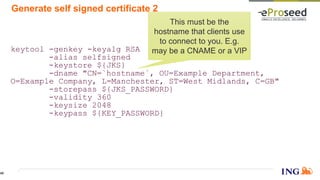 Generate self signed certificate 2
keytool -genkey -keyalg RSA
-alias selfsigned
-keystore ${JKS}
-dname "CN=`hostname`, OU=Example Department,
O=Example Company, L=Manchester, ST=West Midlands, C=GB"
-storepass ${JKS_PASSWORD}
-validity 360
-keysize 2048
-keypass ${KEY_PASSWORD}
This must be the
hostname that clients use
to connect to you. E.g.
may be a CNAME or a VIP
45
 
