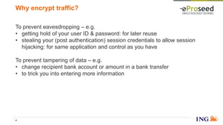 To prevent eavesdropping – e.g.
• getting hold of your user ID & password: for later reuse
• stealing your (post authentication) session credentials to allow session
hijacking: for same application and control as you have
To prevent tampering of data – e.g.
• change recipient bank account or amount in a bank transfer
• to trick you into entering more information
Why encrypt traffic?
4
 