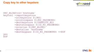 Copy key to other keystore
SRC_ALIAS=cn=`hostname`
keytool -importkeystore
-srckeystore ${JKS}
-srcstorepass ${JKS_PASSWORD}
-destkeystore ${IDENTITY_KS}
-deststorepass ${ID_KS_PASSWORD}
-srcalias ${SRC_ALIAS}
-destalias `hostname`
-destkeypass ${ID_KS_PASSWORD} <<EOF
yes
EOF
52
 