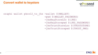 Convert wallet to keystore
orapki wallet pkcs12_to_jks -wallet ${WALLET}
-pwd ${WALLET_PASSWORD}
-jksKeyStoreLoc ${JKS}
-jksKeyStorepwd ${JKS_PASSWORD}
-jksTrustStoreLoc ${TRUSTSTORE}
-jksTrustStorepwd ${TRUST_PWD}
53
 