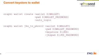 Convert keystore to wallet
orapki wallet create -wallet ${WALLET}
-pwd ${WALLET_PASSWORD}
-auto_login
orapki wallet jks_to_pkcs12 -wallet ${WALLET}
-pwd ${WALLET_PASSWORD}
-keystore ${JKS}
-jkspwd ${JKS_PASSWORD}
54
 