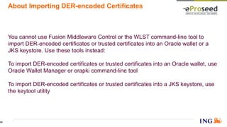 About Importing DER-encoded Certificates
You cannot use Fusion Middleware Control or the WLST command-line tool to
import DER-encoded certificates or trusted certificates into an Oracle wallet or a
JKS keystore. Use these tools instead:
To import DER-encoded certificates or trusted certificates into an Oracle wallet, use
Oracle Wallet Manager or orapki command-line tool
To import DER-encoded certificates or trusted certificates into a JKS keystore, use
the keytool utility
55
 
