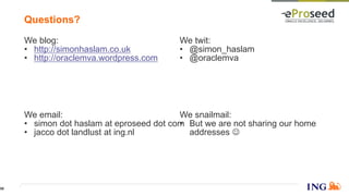 We twit:
• @simon_haslam
• @oraclemva
We blog:
• http://simonhaslam.co.uk
• http://oraclemva.wordpress.com
We snailmail:
• But we are not sharing our home
addresses 
We email:
• simon dot haslam at eproseed dot com
• jacco dot landlust at ing.nl
Questions?
56
 
