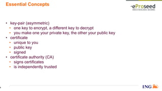 Essential Concepts
• key-pair (asymmetric)
• one key to encrypt, a different key to decrypt
• you make one your private key, the other your public key
• certificate
• unique to you
• public key
• signed
• certificate authority (CA)
• signs certificates
• is independently trusted
6
 